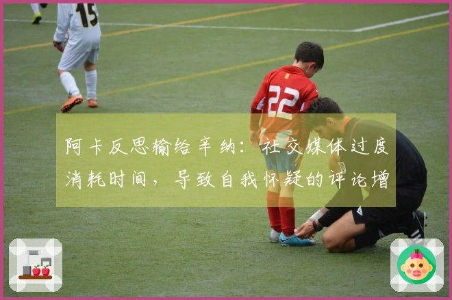 阿卡反思输给辛纳：社交媒体过度消耗时间，导致自我怀疑的评论增多