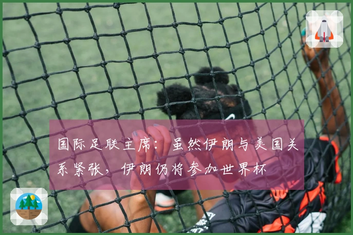 国际足联主席：虽然伊朗与美国关系紧张，伊朗仍将参加世界杯