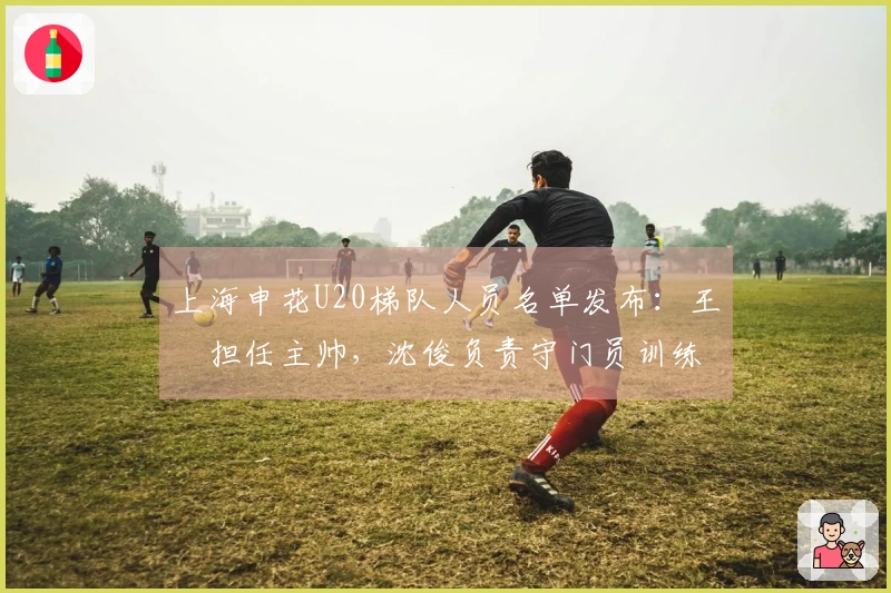 上海申花U20梯队人员名单发布：王赟担任主帅，沈俊负责守门员训练