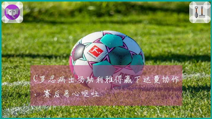 C罗忍病出场助利雅得赢下达曼协作，赛后恶心呕吐