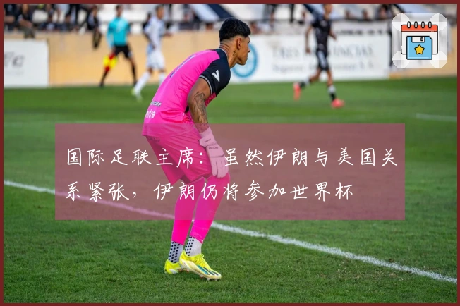 国际足联主席：虽然伊朗与美国关系紧张，伊朗仍将参加世界杯