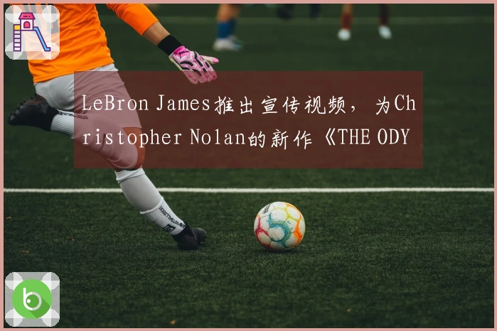 LeBron James推出宣传视频，为Christopher Nolan的新作《THE ODYSSEY》助阵