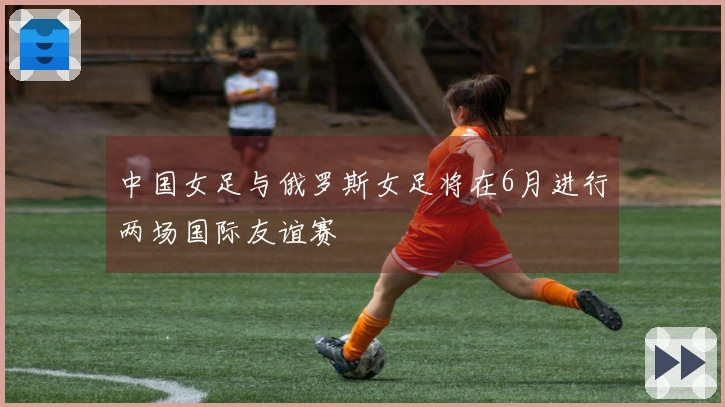 中国女足与俄罗斯女足将在6月进行两场国际友谊赛