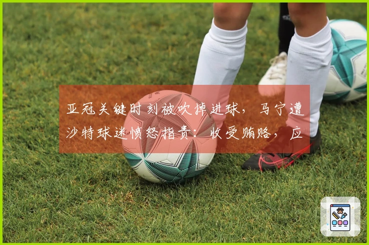 亚冠关键时刻被吹掉进球，马宁遭沙特球迷愤怒指责：收受贿赂，应禁执法