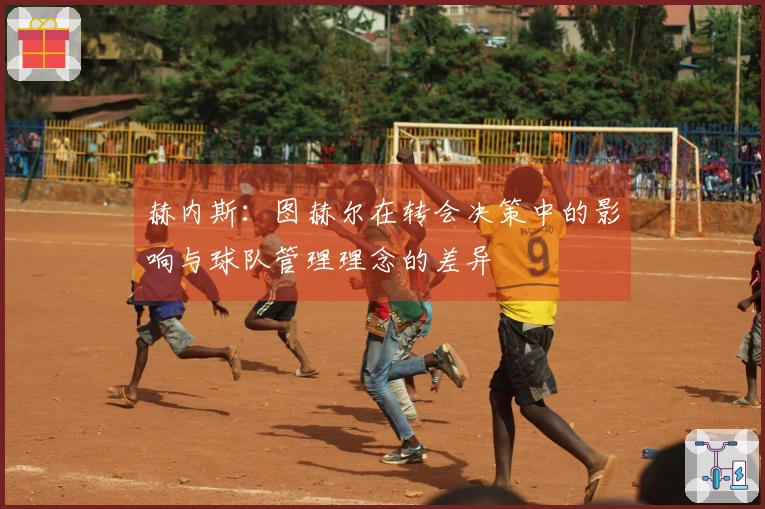 赫内斯：图赫尔在转会决策中的影响与球队管理理念的差异