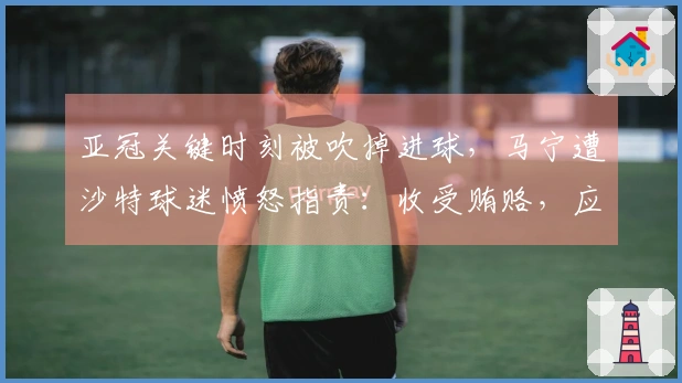 亚冠关键时刻被吹掉进球，马宁遭沙特球迷愤怒指责：收受贿赂，应禁执法