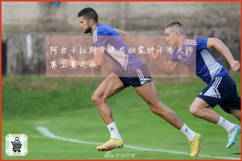 阿尔卡拉斯今晚启动蒙特卡洛大师赛卫冕之旅