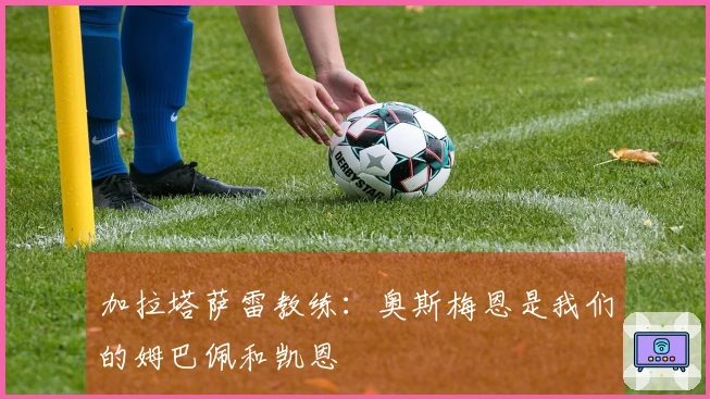 加拉塔萨雷教练：奥斯梅恩是我们的姆巴佩和凯恩